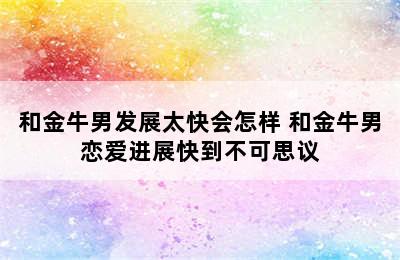 和金牛男发展太快会怎样 和金牛男恋爱进展快到不可思议